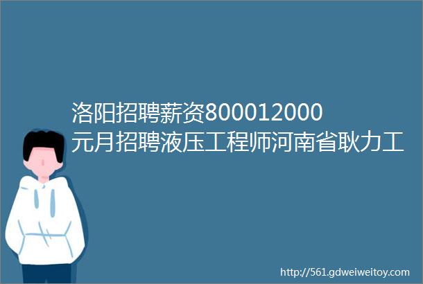 洛阳招聘薪资800012000元月招聘液压工程师河南省耿力工程设备有限公司招聘